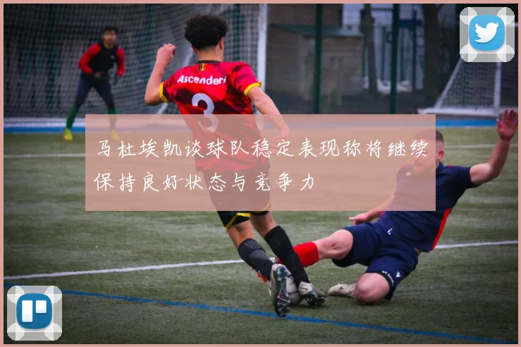 马杜埃凯谈球队稳定表现称将继续保持良好状态与竞争力