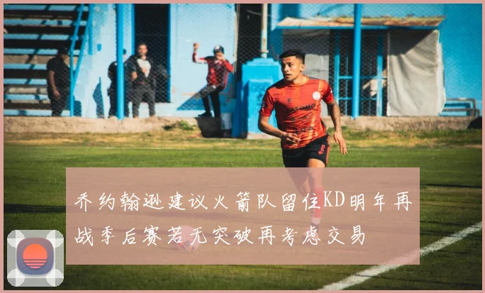 乔约翰逊建议火箭队留住KD明年再战季后赛若无突破再考虑交易