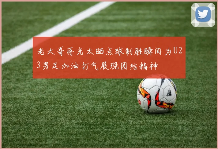 老大哥蒋光太晒点球制胜瞬间为U23男足加油打气展现团结精神