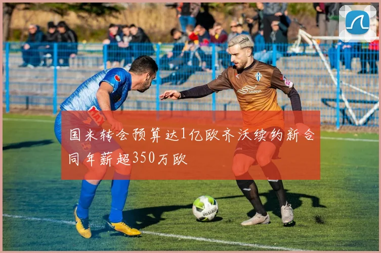 国米转会预算达1亿欧齐沃续约新合同年薪超350万欧