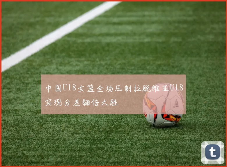 中国U18女篮全场压制拉脱维亚U18实现分差翻倍大胜