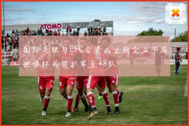 国际足联与EFC合资成立新企业下届世俱杯或将扩军至48队