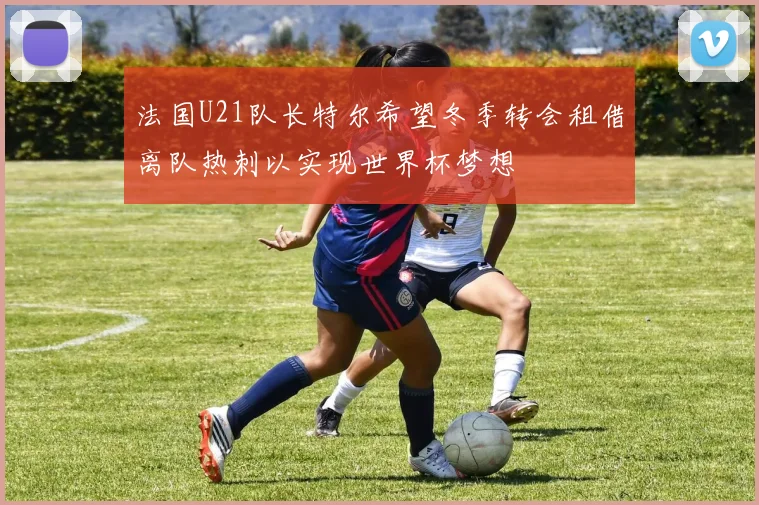 法国U21队长特尔希望冬季转会租借离队热刺以实现世界杯梦想