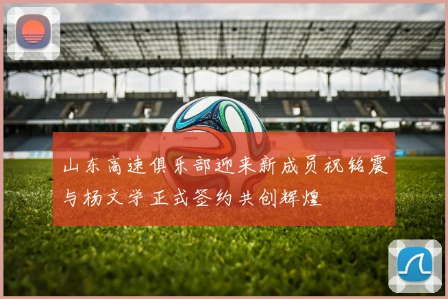 山东高速俱乐部迎来新成员祝铭震与杨文学正式签约共创辉煌