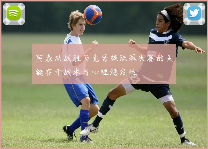 阿森纳战胜马竞晋级欧冠决赛的关键在于战术与心理稳定性