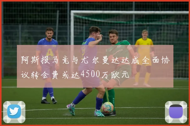 阿斯报马竞与尤尔曼达达成全面协议转会费或达4500万欧元