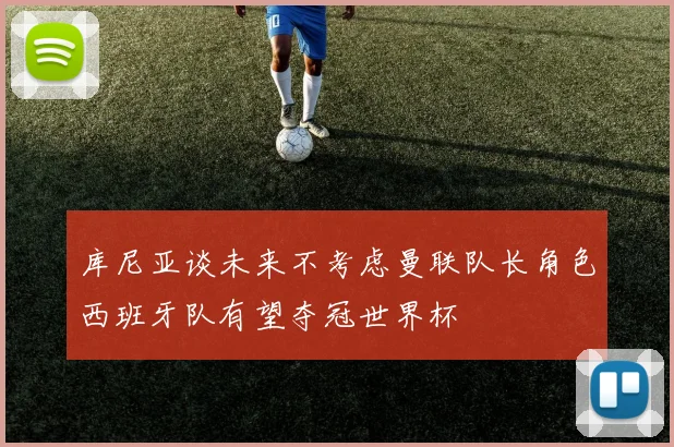 库尼亚谈未来不考虑曼联队长角色西班牙队有望夺冠世界杯