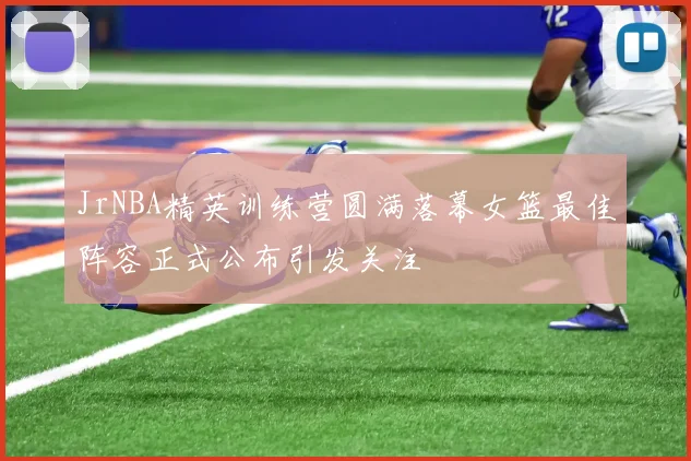 JrNBA精英训练营圆满落幕女篮最佳阵容正式公布引发关注