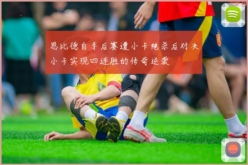 恩比德自季后赛遭小卡绝杀后对决小卡实现四连胜的传奇逆袭