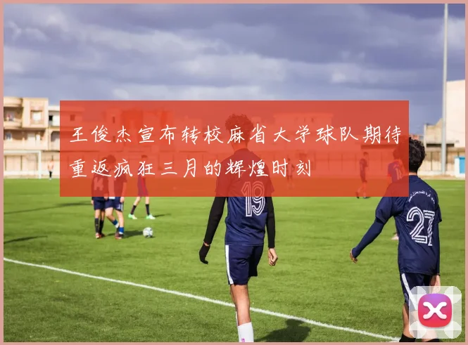 王俊杰宣布转校麻省大学球队期待重返疯狂三月的辉煌时刻