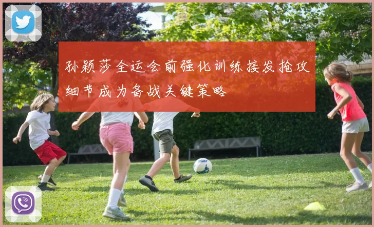 孙颖莎全运会前强化训练接发抢攻细节成为备战关键策略