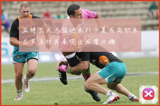 亚特兰大总监达米科今夏或离职米兰罗马对其表现出浓厚兴趣