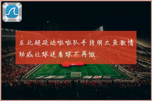 东北超延边啦啦队手持明太鱼激情助威让球迷看球不再饿