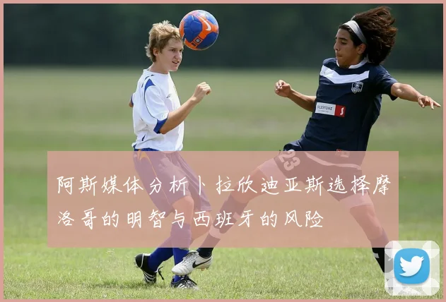 阿斯媒体分析卜拉欣迪亚斯选择摩洛哥的明智与西班牙的风险
