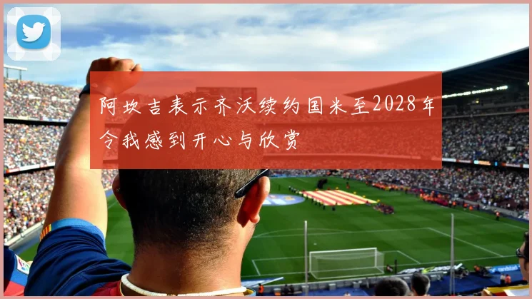 阿坎吉表示齐沃续约国米至2028年令我感到开心与欣赏