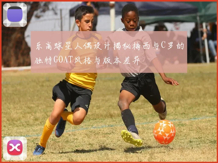 乐高球星人偶设计揭秘梅西与C罗的独特GOAT风格与版本差异
