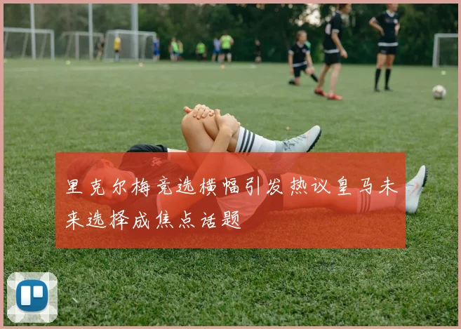 里克尔梅竞选横幅引发热议皇马未来选择成焦点话题