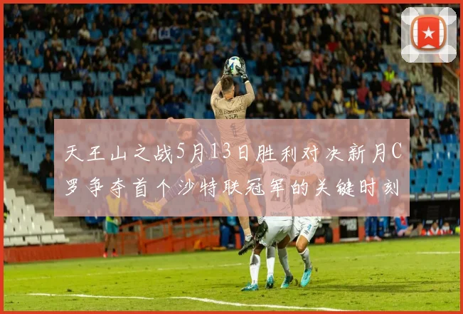 天王山之战5月13日胜利对决新月C罗争夺首个沙特联冠军的关键时刻