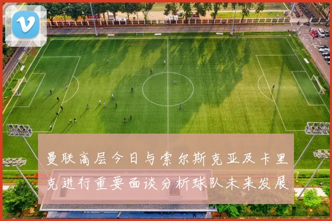 曼联高层今日与索尔斯克亚及卡里克进行重要面谈分析球队未来发展方向