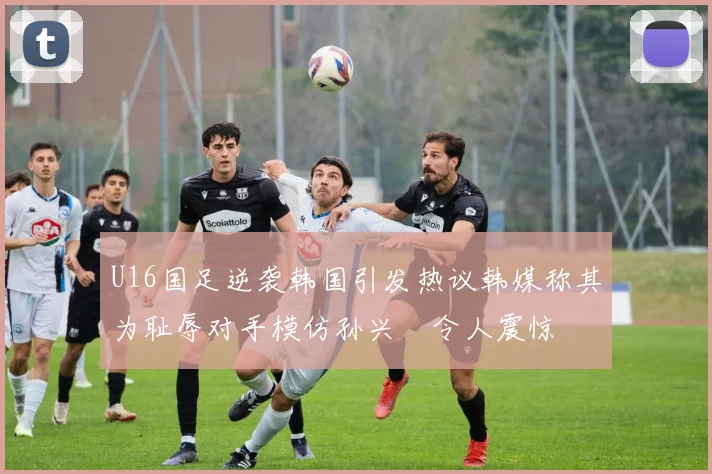 U16国足逆袭韩国引发热议韩媒称其为耻辱对手模仿孙兴慜令人震惊