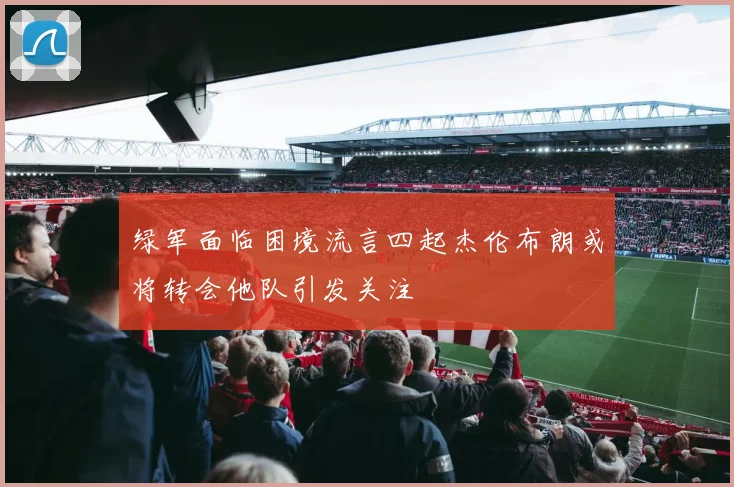 绿军面临困境流言四起杰伦布朗或将转会他队引发关注