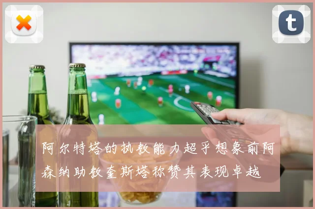 阿尔特塔的执教能力超乎想象前阿森纳助教奎斯塔称赞其表现卓越