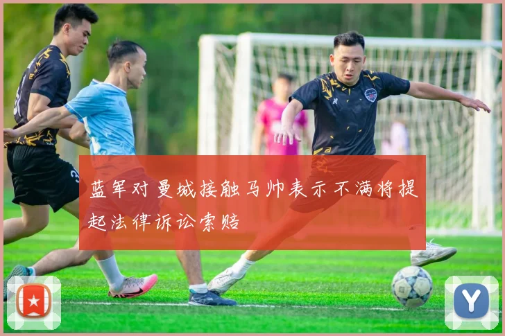 蓝军对曼城接触马帅表示不满将提起法律诉讼索赔