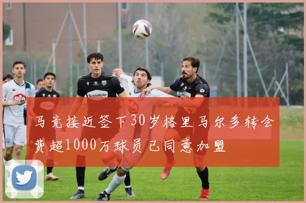 马竞接近签下30岁格里马尔多转会费超1000万球员已同意加盟