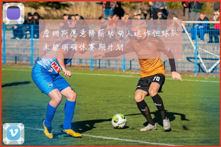 詹姆斯愿意降薪助湖人运作但球队未能明确休赛期计划