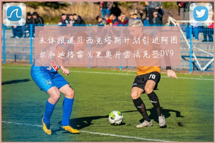 米体报道贝西克塔斯计划引进阿图尔和迪格雷戈里奥并尝试免签DV9