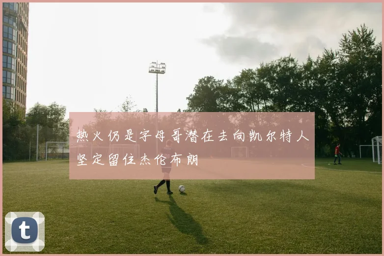 热火仍是字母哥潜在去向凯尔特人坚定留住杰伦布朗