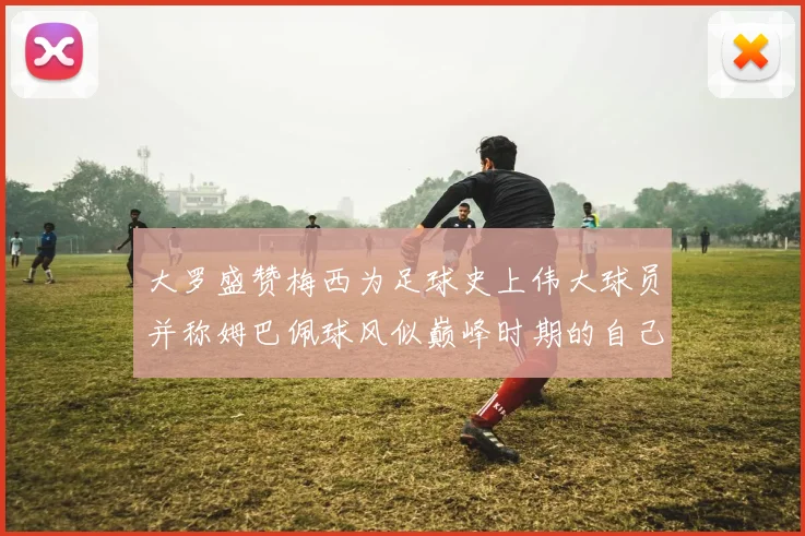 大罗盛赞梅西为足球史上伟大球员并称姆巴佩球风似巅峰时期的自己