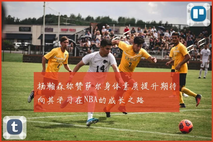 杨瀚森称赞萨尔身体素质提升期待向其学习在NBA的成长之路
